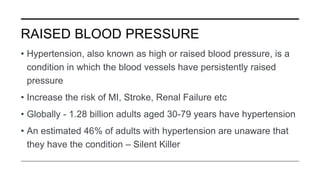 RAISED BLOOD PRESSURE
• Hypertension, also known as high or raised blood pressure, is a
condition in which the blood vessels have persistently raised
pressure
• Increase the risk of MI, Stroke, Renal Failure etc
• Globally - 1.28 billion adults aged 30-79 years have hypertension
• An estimated 46% of adults with hypertension are unaware that
they have the condition – Silent Killer
 