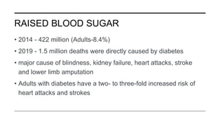 RAISED BLOOD SUGAR
• 2014 - 422 million (Adults-8.4%)
• 2019 - 1.5 million deaths were directly caused by diabetes
• major cause of blindness, kidney failure, heart attacks, stroke
and lower limb amputation
• Adults with diabetes have a two- to three-fold increased risk of
heart attacks and strokes
 