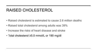 RAISED CHOLESTEROL
• Raised cholesterol is estimated to cause 2.6 million deaths
• Raised total cholesterol among adults was 39%
• Increase the risks of heart disease and stroke
• Total cholesterol ≥5.0 mmol/L or 190 mg/dl
 