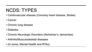 NCDS: TYPES
• Cardiovascular disease (Coronary heart disease, Stroke)
• Cancer
• Chronic lung disease
• Diabetes
• Chronic Neurologic Disorders (Alzheimer’s, dementias)
• Arthritis/Musculoskeletal diseases
• (In some, Mental Health and RTAs)
 