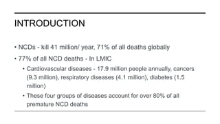 INTRODUCTION
• NCDs - kill 41 million/ year, 71% of all deaths globally
• 77% of all NCD deaths - In LMIC
• Cardiovascular diseases - 17.9 million people annually, cancers
(9.3 million), respiratory diseases (4.1 million), diabetes (1.5
million)
• These four groups of diseases account for over 80% of all
premature NCD deaths
 