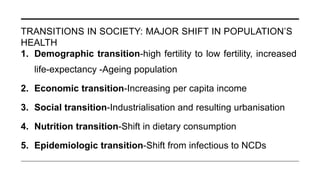 TRANSITIONS IN SOCIETY: MAJOR SHIFT IN POPULATION’S
HEALTH
1. Demographic transition-high fertility to low fertility, increased
life-expectancy -Ageing population
2. Economic transition-Increasing per capita income
3. Social transition-Industrialisation and resulting urbanisation
4. Nutrition transition-Shift in dietary consumption
5. Epidemiologic transition-Shift from infectious to NCDs
 