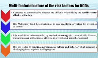 • Compared to communicable diseases are difficult to identifying the specific cause-
effect relationship.
• RFs Multiplicity limit the opportunities to have specific intervention for prevention
& control.
• RFs are difficult to be controlled by medical technology (in communicable diseases ,
immunization & antibiotics are effective in prevention & control of diseases)
• RFs are related to genetic, environmental, culture and behavior which represent a
challenging issue to public health programs.
Multi-factorial nature of the risk factors for NCDs
 
