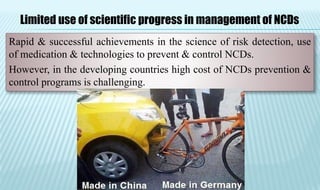 Rapid & successful achievements in the science of risk detection, use
of medication & technologies to prevent & control NCDs.
However, in the developing countries high cost of NCDs prevention &
control programs is challenging.
Limited use of scientific progress in management of NCDs
 