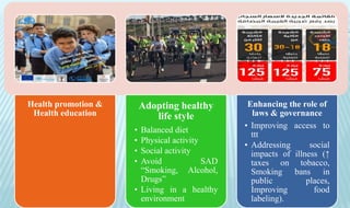 Health promotion &
Health education
Adopting healthy
life style
• Balanced diet
• Physical activity
• Social activity
• Avoid SAD
“Smoking, Alcohol,
Drugs”
• Living in a healthy
environment
Enhancing the role of
laws & governance
• Improving access to
ttt
• Addressing social
impacts of illness (↑
taxes on tobacco,
Smoking bans in
public places,
Improving food
labeling).
 