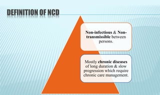 DEFINITION OF NCD
Non-infectious & Non-
transmissible between
persons.
Mostly chronic diseases
of long duration & slow
progression which require
chronic care management.
 