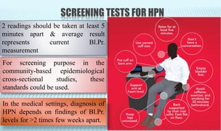 SCREENING TESTS FOR HPN
For screening purpose in the
community-based epidemiological
cross-sectional studies, these
standards could be used.
2 readings should be taken at least 5
minutes apart & average result
represents current Bl.Pr.
measurement
In the medical settings, diagnosis of
HPN depends on findings of Bl.Pr.
levels for >2 times few weeks apart.
 