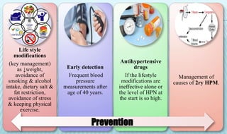 Life style
modifications
(key management)
as ↓weight,
avoidance of
smoking & alcohol
intake, dietary salt &
fat restriction,
avoidance of stress
& keeping physical
exercise.
Early detection
Frequent blood
pressure
measurements after
age of 40 years.
Antihypertensive
drugs
If the lifestyle
modifications are
ineffective alone or
the level of HPN at
the start is so high.
Management of
causes of 2ry HPM.
Prevention
 