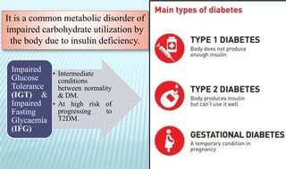 It is a common metabolic disorder of
impaired carbohydrate utilization by
the body due to insulin deficiency.
• Intermediate
conditions
between normality
& DM.
• At high risk of
progressing to
T2DM.
Impaired
Glucose
Tolerance
(IGT) &
Impaired
Fasting
Glycaemia
(IFG)
 