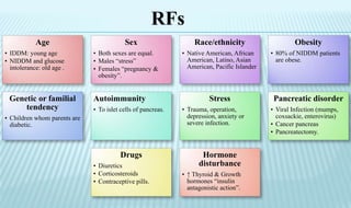 Age
• IDDM: young age
• NIDDM and glucose
intolerance: old age .
Sex
• Both sexes are equal.
• Males “stress”
• Females “pregnancy &
obesity”.
Race/ethnicity
• Native American, African
American, Latino, Asian
American, Pacific Islander
Obesity
• 80% of NIDDM patients
are obese.
Genetic or familial
tendency
• Children whom parents are
diabetic.
Autoimmunity
• To islet cells of pancreas.
Stress
• Trauma, operation,
depression, anxiety or
severe infection.
Pancreatic disorder
• Viral Infection (mumps,
coxsackie, enterovirus)
• Cancer pancreas
• Pancreatectomy.
Drugs
• Diuretics
• Corticosteroids
• Contraceptive pills.
Hormone
disturbance
• ↑ Thyroid & Growth
hormones “insulin
antagonistic action”.
RFs
 