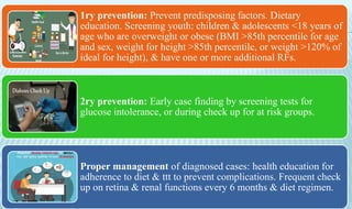 1ry prevention: Prevent predisposing factors. Dietary
education. Screening youth: children & adolescents <18 years of
age who are overweight or obese (BMI >85th percentile for age
and sex, weight for height >85th percentile, or weight >120% of
ideal for height), & have one or more additional RFs.
2ry prevention: Early case finding by screening tests for
glucose intolerance, or during check up for at risk groups.
Proper management of diagnosed cases: health education for
adherence to diet & ttt to prevent complications. Frequent check
up on retina & renal functions every 6 months & diet regimen.
 