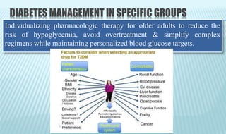 DIABETES MANAGEMENT IN SPECIFIC GROUPS
Individualizing pharmacologic therapy for older adults to reduce the
risk of hypoglycemia, avoid overtreatment & simplify complex
regimens while maintaining personalized blood glucose targets.
 
