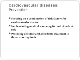 Cardiovascular diseases:
Prevention
Focusing on a combination of risk factors for
cardiovascular disease
Implementing medical screening for individuals at
risk
Providing effective and affordable treatment to
those who require it
 