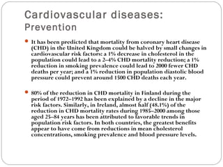 Cardiovascular diseases:
Prevention
 It has been predicted that mortality from coronary heart disease
(CHD) in the United Kingdom could be halved by small changes in
cardiovascular risk factors: a 1% decrease in cholesterol in the
population could lead to a 2–4% CHD mortality reduction; a 1%
reduction in smoking prevalence could lead to 2000 fewer CHD
deaths per year; and a 1% reduction in population diastolic blood
pressure could prevent around 1500 CHD deaths each year.
 80% of the reduction in CHD mortality in Finland during the
period of 1972–1992 has been explained by a decline in the major
risk factors. Similarly, in Ireland, almost half (48.1%) of the
reduction in CHD mortality rates during 1985–2000 among those
aged 25–84 years has been attributed to favorable trends in
population risk factors. In both countries, the greatest benefits
appear to have come from reductions in mean cholesterol
concentrations, smoking prevalence and blood pressure levels.
 