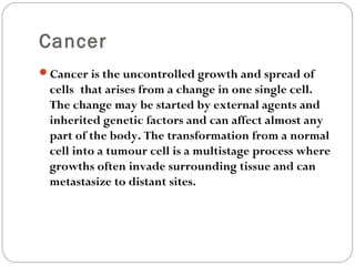 Cancer
Cancer is the uncontrolled growth and spread of
cells that arises from a change in one single cell.
The change may be started by external agents and
inherited genetic factors and can affect almost any
part of the body. The transformation from a normal
cell into a tumour cell is a multistage process where
growths often invade surrounding tissue and can
metastasize to distant sites.
 