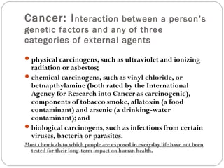 Cancer: Interaction between a person’s
genetic factors and any of three
categories of external agents
physical carcinogens, such as ultraviolet and ionizing
radiation or asbestos;
chemical carcinogens, such as vinyl chloride, or
betnapthylamine (both rated by the International
Agency for Research into Cancer as carcinogenic),
components of tobacco smoke, aflatoxin (a food
contaminant) and arsenic (a drinking-water
contaminant); and
biological carcinogens, such as infections from certain
viruses, bacteria or parasites.
Most chemicals to which people are exposed in everyday life have not been
tested for their long-term impact on human health.
 