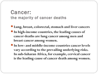 Cancer:
the majority of cancer deaths
Lung, breast, colorectal, stomach and liver cancers
In high-income countries, the leading causes of
cancer deaths are lung cancer among men and
breast cancer among women.
In low- and middle-income countries cancer levels
vary according to the prevailing underlying risks.
In sub-Saharan Africa, for example, cervical cancer
is the leading cause of cancer death among women.
 