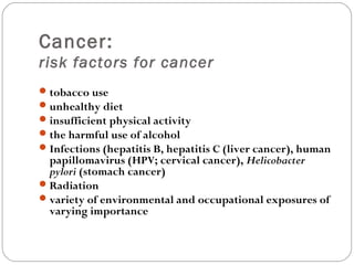 Cancer:
risk factors for cancer
tobacco use
unhealthy diet
insufficient physical activity
the harmful use of alcohol
Infections (hepatitis B, hepatitis C (liver cancer), human
papillomavirus (HPV; cervical cancer), Helicobacter
pylori (stomach cancer)
Radiation
variety of environmental and occupational exposures of
varying importance
 