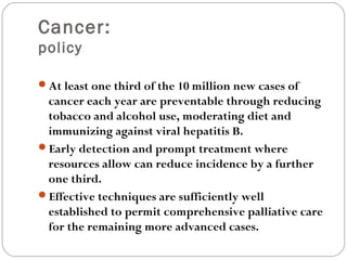 Cancer:
policy
At least one third of the 10 million new cases of
cancer each year are preventable through reducing
tobacco and alcohol use, moderating diet and
immunizing against viral hepatitis B.
Early detection and prompt treatment where
resources allow can reduce incidence by a further
one third.
Effective techniques are sufficiently well
established to permit comprehensive palliative care
for the remaining more advanced cases.
 