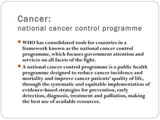 Cancer:
national cancer control programme
WHO has consolidated tools for countries in a
framework known as the national cancer control
programme, which focuses government attention and
services on all facets of the fight.
A national cancer control programme is a public health
programme designed to reduce cancer incidence and
mortality and improve cancer patients’ quality of life,
through the systematic and equitable implementation of
evidence-based strategies for prevention, early
detection, diagnosis, treatment and palliation, making
the best use of available resources.
 