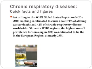 Chronic respiratory diseases:
Quick facts and figures
According to the WHO Global Status Report on NCDs
2010, smoking is estimated to cause about 71% of all lung
cancer deaths and 42% of chronic respiratory disease
worldwide. Of the six WHO regions, the highest overall
prevalence for smoking in 2008 was estimated to be the
in the European Region, at nearly 29%.
 