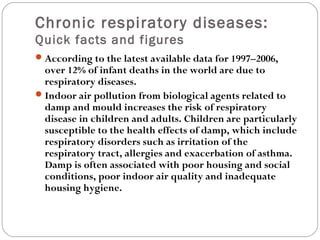 Chronic respiratory diseases:
Quick facts and figures
According to the latest available data for 1997–2006,
over 12% of infant deaths in the world are due to
respiratory diseases.
Indoor air pollution from biological agents related to
damp and mould increases the risk of respiratory
disease in children and adults. Children are particularly
susceptible to the health effects of damp, which include
respiratory disorders such as irritation of the
respiratory tract, allergies and exacerbation of asthma.
Damp is often associated with poor housing and social
conditions, poor indoor air quality and inadequate
housing hygiene.
 