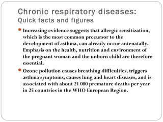 Chronic respiratory diseases:
Quick facts and figures
Increasing evidence suggests that allergic sensitization,
which is the most common precursor to the
development of asthma, can already occur antenatally.
Emphasis on the health, nutrition and environment of
the pregnant woman and the unborn child are therefore
essential.
Ozone pollution causes breathing difficulties, triggers
asthma symptoms, causes lung and heart diseases, and is
associated with about 21 000 premature deaths per year
in 25 countries in the WHO European Region.
 