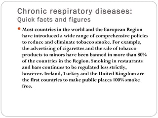 Chronic respiratory diseases:
Quick facts and figures
Most countries in the world and the European Region
have introduced a wide range of comprehensive policies
to reduce and eliminate tobacco smoke. For example,
the advertising of cigarettes and the sale of tobacco
products to minors have been banned in more than 80%
of the countries in the Region. Smoking in restaurants
and bars continues to be regulated less strictly,
however. Ireland, Turkey and the United Kingdom are
the first countries to make public places 100% smoke
free.
 