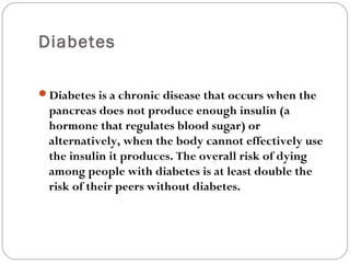 Diabetes
Diabetes is a chronic disease that occurs when the
pancreas does not produce enough insulin (a
hormone that regulates blood sugar) or
alternatively, when the body cannot effectively use
the insulin it produces. The overall risk of dying
among people with diabetes is at least double the
risk of their peers without diabetes.
 