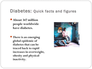 Diabetes: Quick facts and figures
About 347 million
people worldwide
have diabetes.
There is an emerging
global epidemic of
diabetes that can be
traced back to rapid
increases in overweight,
obesity and physical
inactivity.
 