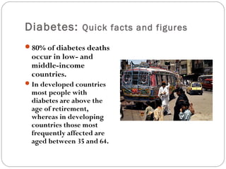 Diabetes: Quick facts and figures
80% of diabetes deaths
occur in low- and
middle-income
countries.
In developed countries
most people with
diabetes are above the
age of retirement,
whereas in developing
countries those most
frequently affected are
aged between 35 and 64.
 