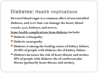 Diabetes: Health implications
Elevated blood sugar is a common effect of uncontrolled
diabetes, and over time can damage the heart, blood
vessels, eyes, kidneys, and nerves.
Some health complications from diabetes include:
Diabetic retinopathy
Diabetic neuropathy
Diabetes is among the leading causes of kidney failure;
10-20% of people with diabetes die of kidney failure.
Diabetes increases the risk of heart disease and stroke;
50% of people with diabetes die of cardiovascular
disease (primarily heart disease and stroke).
 