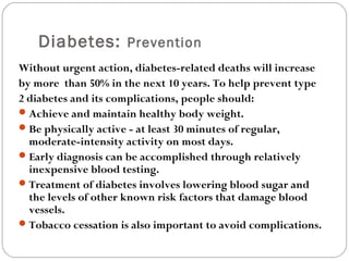 Diabetes: Prevention
Without urgent action, diabetes-related deaths will increase
by more than 50% in the next 10 years. To help prevent type
2 diabetes and its complications, people should:
Achieve and maintain healthy body weight.
Be physically active - at least 30 minutes of regular,
moderate-intensity activity on most days.
Early diagnosis can be accomplished through relatively
inexpensive blood testing.
Treatment of diabetes involves lowering blood sugar and
the levels of other known risk factors that damage blood
vessels.
Tobacco cessation is also important to avoid complications.
 