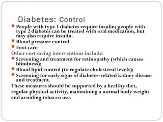 Diabetes: Control
People with type 1 diabetes require insulin; people with
type 2 diabetes can be treated with oral medication, but
may also require insulin.
Blood pressure control
Foot care
Other cost saving interventions include:
Screening and treatment for retinopathy (which causes
blindness);
Blood lipid control (to regulate cholesterol levels);
Screening for early signs of diabetes-related kidney disease
and treatment.
These measures should be supported by a healthy diet,
regular physical activity, maintaining a normal body weight
and avoiding tobacco use.
 