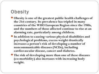 Obesity
Obesity is one of the greatest public health challenges of
the 21st century. Its prevalence has tripled in many
countries of the WHO European Region since the 1980s,
and the numbers of those affected continue to rise at an
alarming rate, particularly among children.
In addition to causing various physical disabilities and
psychological problems, excess weight drastically
increases a person’s risk of developing a number of
noncommunicable diseases (NCDs), including
cardiovascular disease, cancer and diabetes.
The risk of developing more than one of these diseases
(co-morbidity) also increases with increasing body
weight.
 