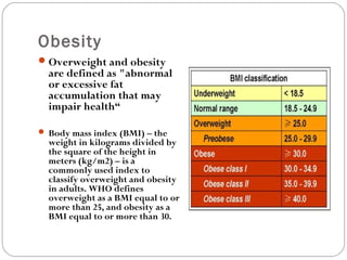 Obesity
Overweight and obesity
are defined as "abnormal
or excessive fat
accumulation that may
impair health“
 Body mass index (BMI) – the
weight in kilograms divided by
the square of the height in
meters (kg/m2) – is a
commonly used index to
classify overweight and obesity
in adults. WHO defines
overweight as a BMI equal to or
more than 25, and obesity as a
BMI equal to or more than 30.
 