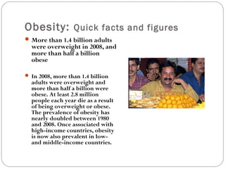 Obesity: Quick facts and figures
More than 1.4 billion adults
were overweight in 2008, and
more than half a billion
obese
 In 2008, more than 1.4 billion
adults were overweight and
more than half a billion were
obese. At least 2.8 million
people each year die as a result
of being overweight or obese.
The prevalence of obesity has
nearly doubled between 1980
and 2008. Once associated with
high-income countries, obesity
is now also prevalent in low-
and middle-income countries.
 