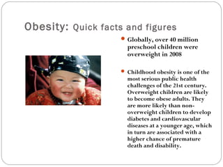 Obesity: Quick facts and figures
Globally, over 40 million
preschool children were
overweight in 2008
 Childhood obesity is one of the
most serious public health
challenges of the 21st century.
Overweight children are likely
to become obese adults. They
are more likely than non-
overweight children to develop
diabetes and cardiovascular
diseases at a younger age, which
in turn are associated with a
higher chance of premature
death and disability.
 