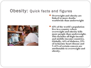 Obesity: Quick facts and figures
 Overweight and obesity are
linked to more deaths
worldwide than underweight
 65% of the world's population
live in a country where
overweight and obesity kills
more people than underweight.
This includes all high-income
and middle-income countries.
Globally, 44% of diabetes, 23%
of ischaemic heart disease and
7–41% of certain cancers are
attributable to overweight and
obesity.
 