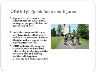 Obesity: Quick facts and figures
 Supportive environments and
communities are fundamental
in shaping people’s choices and
preventing obesity
 Individual responsibility can
only have its full effect where
people have access to a healthy
lifestyle, and are supported to
make healthy choices.
 WHO mobilizes the range of
stakeholders who have vital
roles to play in shaping healthy
environments and making
healthier diet options
affordable and easily accessible.
 
