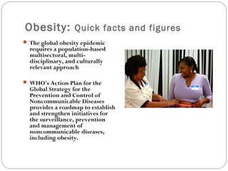 Obesity: Quick facts and figures
 The global obesity epidemic
requires a population-based
multisectoral, multi-
disciplinary, and culturally
relevant approach
 WHO's Action Plan for the
Global Strategy for the
Prevention and Control of
Noncommunicable Diseases
provides a roadmap to establish
and strengthen initiatives for
the surveillance, prevention
and management of
noncommunicable diseases,
including obesity.
 