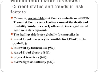 Noncommunicable diseases:
Current status and trends in risk
factors
Common, preventable risk factors underlie most NCDs.
These risk factors are a leading cause of the death and
disability burden in nearly all countries, regardless of
economic development.
The leading risk factor globally for mortality is:
1. raised blood pressure (responsible for 13% of deaths
globally),
2. followed by tobacco use (9%),
3. raised blood glucose (6%),
4. physical inactivity (6%),
5. overweight and obesity (5%).
 