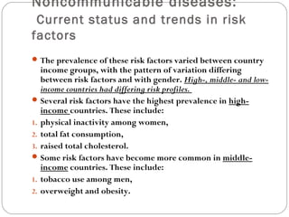 Noncommunicable diseases:
Current status and trends in risk
factors
The prevalence of these risk factors varied between country
income groups, with the pattern of variation differing
between risk factors and with gender. High-, middle- and low-
income countries had differing risk profiles.
Several risk factors have the highest prevalence in high-
income countries. These include:
1. physical inactivity among women,
2. total fat consumption,
3. raised total cholesterol.
Some risk factors have become more common in middle-
income countries. These include:
1. tobacco use among men,
2. overweight and obesity.
 