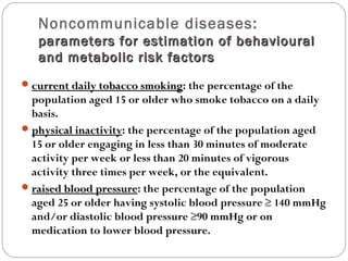 Noncommunicable diseases:
parameters for estimation of behavioural
parameters for estimation of behavioural
and metabolic risk factors
and metabolic risk factors
current daily tobacco smoking
current daily tobacco smoking: the percentage of the
population aged 15 or older who smoke tobacco on a daily
basis.
physical inactivity
physical inactivity: the percentage of the population aged
15 or older engaging in less than 30 minutes of moderate
activity per week or less than 20 minutes of vigorous
activity three times per week, or the equivalent.
raised blood pressure
raised blood pressure: the percentage of the population
aged 25 or older having systolic blood pressure ≥ 140 mmHg
and/or diastolic blood pressure ≥90 mmHg or on
medication to lower blood pressure.
 