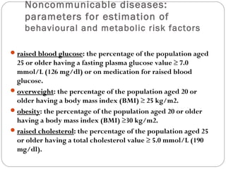 Noncommunicable diseases:
parameters for estimation of
behavioural and metabolic risk factors
raised blood glucose
raised blood glucose: the percentage of the population aged
25 or older having a fasting plasma glucose value ≥ 7.0
mmol/L (126 mg/dl) or on medication for raised blood
glucose.
overweight
overweight: the percentage of the population aged 20 or
older having a body mass index (BMI) ≥ 25 kg/m2.
obesity
obesity: the percentage of the population aged 20 or older
having a body mass index (BMI) ≥30 kg/m2.
raised cholesterol
raised cholesterol: the percentage of the population aged 25
or older having a total cholesterol value ≥ 5.0 mmol/L (190
mg/dl).
 