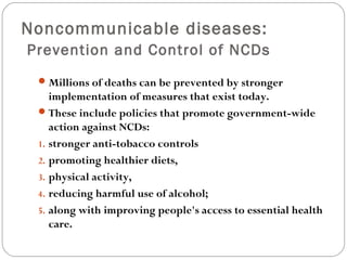Noncommunicable diseases:
Prevention and Control of NCDs
Millions of deaths can be prevented by stronger
implementation of measures that exist today.
These include policies that promote government-wide
action against NCDs:
1. stronger anti-tobacco controls
2. promoting healthier diets,
3. physical activity,
4. reducing harmful use of alcohol;
5. along with improving people's access to essential health
care.
 
