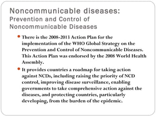 Noncommunicable diseases:
Prevention and Control of
Noncommunicable Diseases
There is the 2008-2013 Action Plan for the
implementation of the WHO Global Strategy on the
Prevention and Control of Noncommunicable Diseases.
This Action Plan was endorsed by the 2008 World Health
Assembly.
It provides countries a roadmap for taking action
against NCDs, including raising the priority of NCD
control, improving disease surveillance, enabling
governments to take comprehensive action against the
diseases, and protecting countries, particularly
developing, from the burden of the epidemic.
 