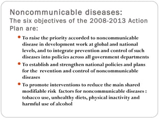 Noncommunicable diseases:
The six objectives of the 2008-2013 Action
Plan are:
To raise the priority accorded to noncommunicable
disease in development work at global and national
levels, and to integrate prevention and control of such
diseases into policies across all government departments
To establish and strengthen national policies and plans
for the revention and control of noncommunicable
diseases
To promote interventions to reduce the main shared
modifiable risk factors for noncommunicable diseases :
tobacco use, unhealthy diets, physical inactivity and
harmful use of alcohol
 