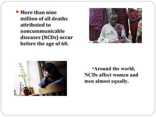 More than nine
million of all deaths
attributed to
noncommunicable
diseases (NCDs) occur
before the age of 60.
•Around the world,
NCDs affect women and
men almost equally.
 