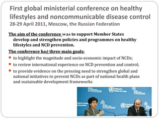 First global ministerial conference on healthy
lifestyles and noncommunicable disease control
28-29 April 2011, Moscow, the Russian Federation
The aim of the conference
The aim of the conference was to support Member States
develop and strengthen policies and programmes on healthy
lifestyles and NCD prevention.
The conference ha
The conference had
d three main goals:
three main goals:
 to highlight the magnitude and socio-economic impact of NCDs;
 to review international experience on NCD prevention and control;
 to provide evidence on the pressing need to strengthen global and
national initiatives to prevent NCDs as part of national health plans
and sustainable development frameworks
 